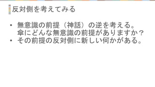 反対側を考えてみる
• 無意識の前提（神話）の逆を考える。
傘にどんな無意識の前提がありますか？
• その前提の反対側に新しい何かがある。
 