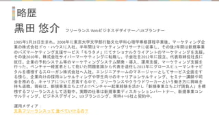 略歴
黒田 悠介 フリーランス Webビジネスデザイナー／UXプランナー
1985年5月28日生まれ。2008年に東京大学文学部行動文化学科心理学専修課程卒業後、マーケティング企
業の株式会社ドゥ・ハウスに入社。半年間はマーケティングリサーチに従事し、その後2年間は新規事業
のバズマーケティング支援サービス「モラタメ」にてナショナルクライアントのマーケティングを支援。
その後2010年、株式会社サイバーマーケティングに転職し、子会社を2012年に設立、代表取締役社長に
就任。企業の予約システム等のマーケティングシステム開発・導入、運用支援、マーケティング支援を
行った。ベンチャー経営者として抱いた問題意識から代表を退任し2013年にグロースヒューマンキャピ
タルを標榜するスローガン株式会社へ入社。エンジニアチームのマネージャーとしてサービス企画をす
る傍ら、企業向けの採用コンサルティングや学生向けのキャリアコンサルティング、セミナー講師や司
会を務める。キャリアについて思索する中で、フリーランスやクラウドワーカーという働き方に興味を
持ち退職。現在は、新規事業立ち上げとITベンチャー起業経験を活かし「新規事業立ち上げ請負人」を標
榜するフリーランスとして活動中。実際の仕事は新規事業ディスカッションパートナー、新規事業コン
サルティング、ビジネスデザイン、UXプランニング。常時4～6社と契約中。
運用メディア：
文系フリーランスって 食べていけるの？
 