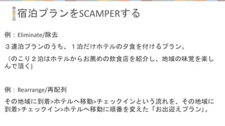 宿泊プランをSCAMPERする
例：Eliminate/除去
３連泊プランのうち、１泊だけホテルの夕食を付けるプラン。
（のこり２泊はホテルからお薦めの飲食店を紹介し、地域の味覚を楽し
んで頂く)
例：Rearrange/再配列
その地域に到着>ホテルへ移動>チェックインという流れを、その地域に
到着>チェックイン>ホテルへ移動に順番を変えた「お出迎えプラン｣。
 