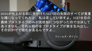 DC01が仕上がる前に手がけた5127回の失敗のすべてが貴重
な糧になってくれたと、私は信じていますよ。5127台目の
最終プロトタイプのみが完成形につながったのでは決して
ありません。それ以前の全プロトタイプが実を生み出し、
そのおかげで現在があるんですよ...
ジェームズ・ダイソン
 