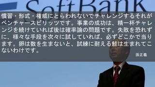 慣習・形式・権威にとらわれないでチャレンジするそれが
ベンチャースビリッツです。事業の成功は、精一杯チャレ
ンジを続けていれば後は確率論の問題です。失敗を恐れず
に、様々な手段を次々に試していれば、必ずどこかで当り
ます。卵は数を生まないと、試練に耐える鮭は生まれてこ
ないわけです。
孫正義
 