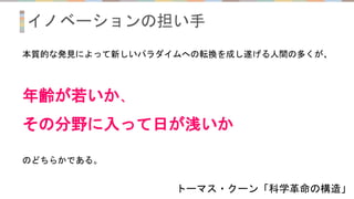 イノベーションの担い手
トーマス・クーン「科学革命の構造」
本質的な発見によって新しいパラダイムへの転換を成し遂げる人間の多くが、
年齢が若いか、
その分野に入って日が浅いか
のどちらかである。
 