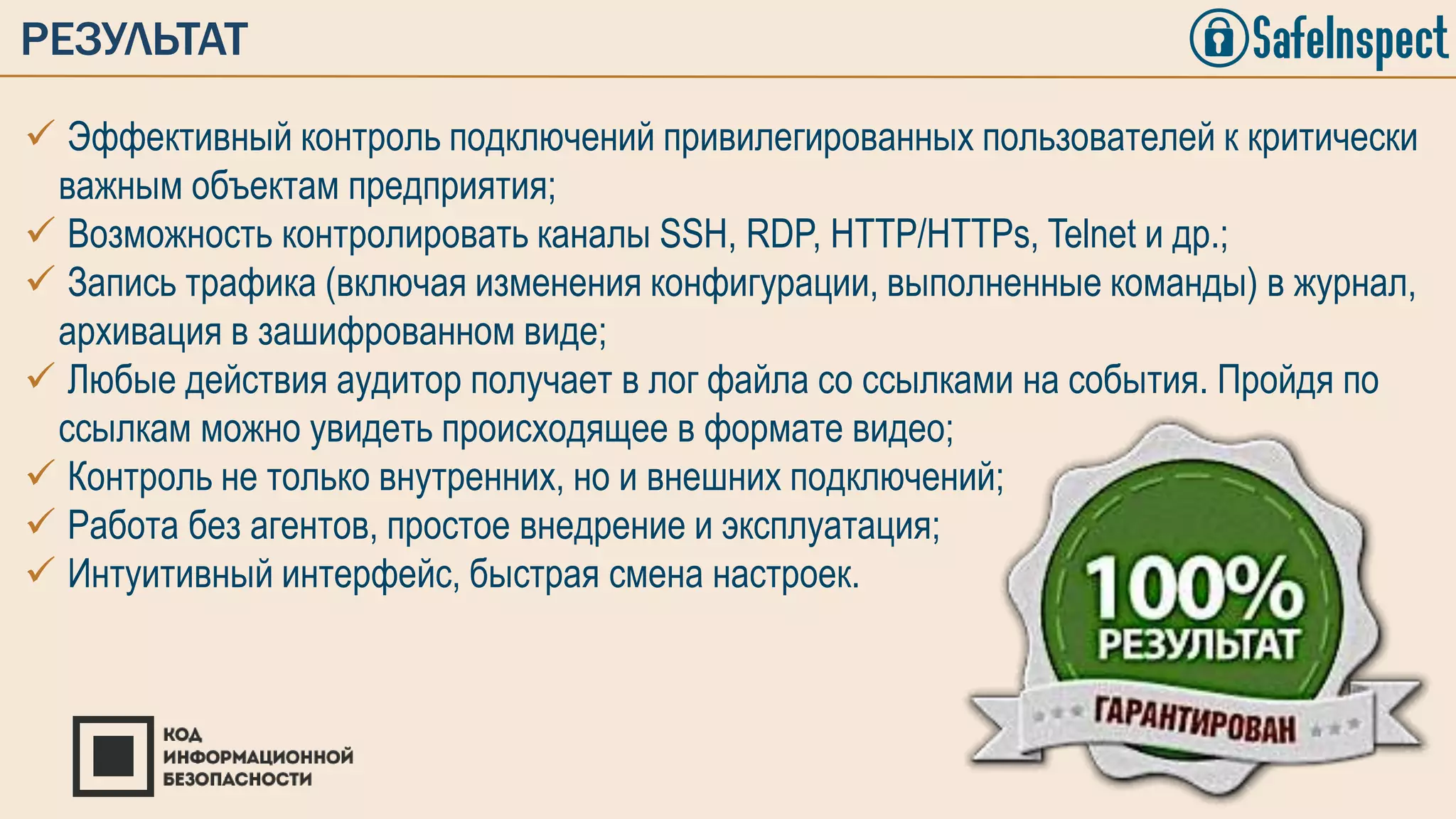  Эффективный контроль подключений привилегированных пользователей к критически
важным объектам предприятия;
 Возможность контролировать каналы SSH, RDP, HTTP/HTTPs, Telnet и др.;
 Запись трафика (включая изменения конфигурации, выполненные команды) в журнал,
архивация в зашифрованном виде;
 Любые действия аудитор получает в лог файла со ссылками на события. Пройдя по
ссылкам можно увидеть происходящее в формате видео;
 Контроль не только внутренних, но и внешних подключений;
 Работа без агентов, простое внедрение и эксплуатация;
 Интуитивный интерфейс, быстрая смена настроек.
РЕЗУЛЬТАТ
 