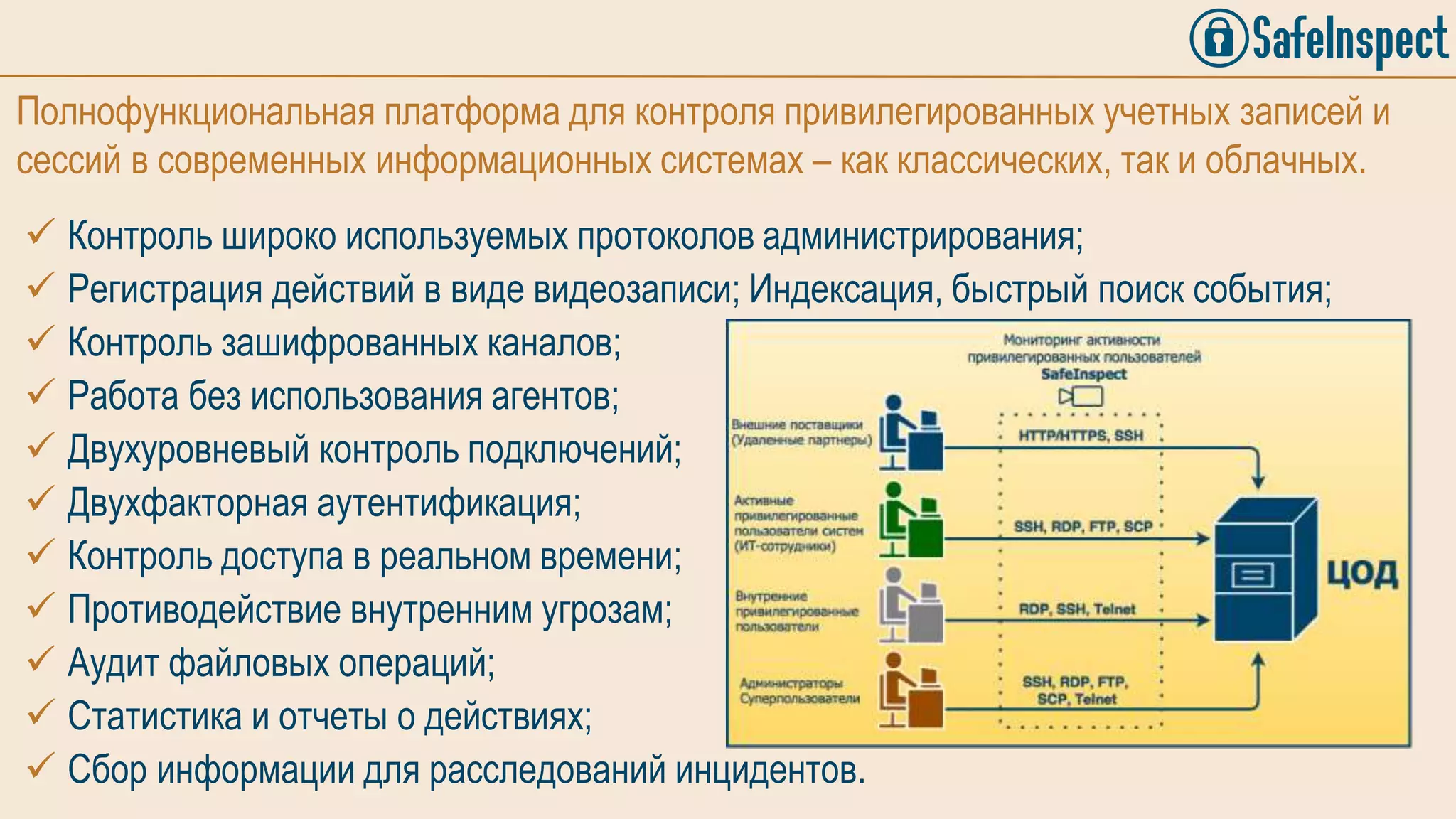 Полнофункциональная платформа для контроля привилегированных учетных записей и
сессий в современных информационных системах – как классических, так и облачных.
 Контроль широко используемых протоколов администрирования;
 Регистрация действий в виде видеозаписи; Индексация, быстрый поиск события;
 Контроль зашифрованных каналов;
 Работа без использования агентов;
 Двухуровневый контроль подключений;
 Двухфакторная аутентификация;
 Контроль доступа в реальном времени;
 Противодействие внутренним угрозам;
 Аудит файловых операций;
 Статистика и отчеты о действиях;
 Сбор информации для расследований инцидентов.
 