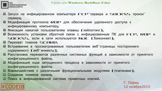 Угрозы для Windows: BackDoor.Yebot
FTP-Запуск на инфицированном компьютере сервера Socks5 -и прокси
;сервера
RDPМодификация протокола для обеспечения удаленного доступа к
;инфицированному компьютеру
( );Фиксация нажатий пользователем клавиш кейлоггинг
FTP, RDPВозможность установки обратной связи с инфицированным ПК для и
Socks5, NAT ( );если в сети используется бэкконнект
SCard;Перехват токенов
-Встраивание в просматриваемые пользователем веб страницы постороннего
( - );содержимого веб инжекты
Расстановка перехватов различных системных функций в зависимости от принятого
;конфигурационного файла
Модификация кода запущенного процесса в зависимости от принятого
;конфигурационного файла
( );Взаимодействие с различными функциональными модулями плагинами
;Создание снимков экрана
.Поиск в инфицированной системе приватных ключей
#CODEIB
Г. Пермь
12 ноября2015
 
