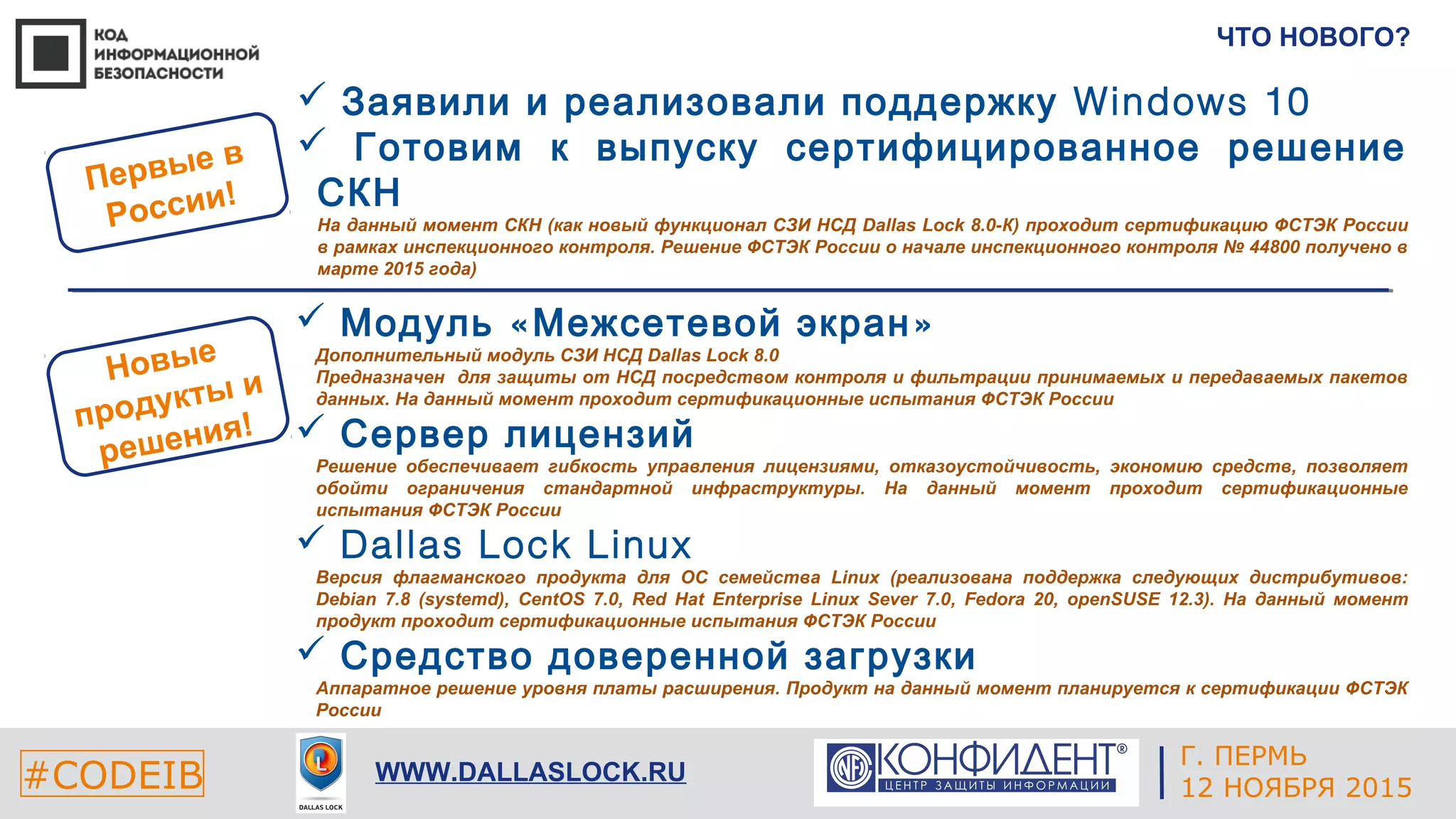 Г. ЕКАТЕРИНБУРГ
4 СЕНТЯБРЯ 2014#CODEIB
APPLE INC.
CALIFORNIA, USA#CODEIB WWW.DALLASLOCK.RU
ЧТО НОВОГО?
 « »Модуль Межсетевой экран
Дополнительный модуль СЗИ НСД Dallas Lock 8.0
Предназначен для защиты от НСД посредством контроля и фильтрации принимаемых и передаваемых пакетов
данных. На данный момент проходит сертификационные испытания ФСТЭК России
 Сервер лицензий
Решение обеспечивает гибкость управления лицензиями, отказоустойчивость, экономию средств, позволяет
обойти ограничения стандартной инфраструктуры. На данный момент проходит сертификационные
испытания ФСТЭК России
 Dallas Lock Linux
Версия флагманского продукта для ОС семейства Linux (реализована поддержка следующих дистрибутивов:
Debian 7.8 (systemd), CentOS 7.0, Red Hat Enterprise Linux Sever 7.0, Fedora 20, openSUSE 12.3). На данный момент
продукт проходит сертификационные испытания ФСТЭК России
 Средство доверенной загрузки
Аппаратное решение уровня платы расширения. Продукт на данный момент планируется к сертификации ФСТЭК
России
Новые
продукты и
решения!
Первые в
России!
 Заявили и реализовали поддержку Windows 10
 Готовим к выпуску сертифицированное решение
СКН
На данный момент СКН (как новый функционал СЗИ НСД Dallas Lock 8.0-К) проходит сертификацию ФСТЭК России
в рамках инспекционного контроля. Решение ФСТЭК России о начале инспекционного контроля № 44800 получено в
марте 2015 года)
Г. ПЕРМЬ
12 НОЯБРЯ 2015
 