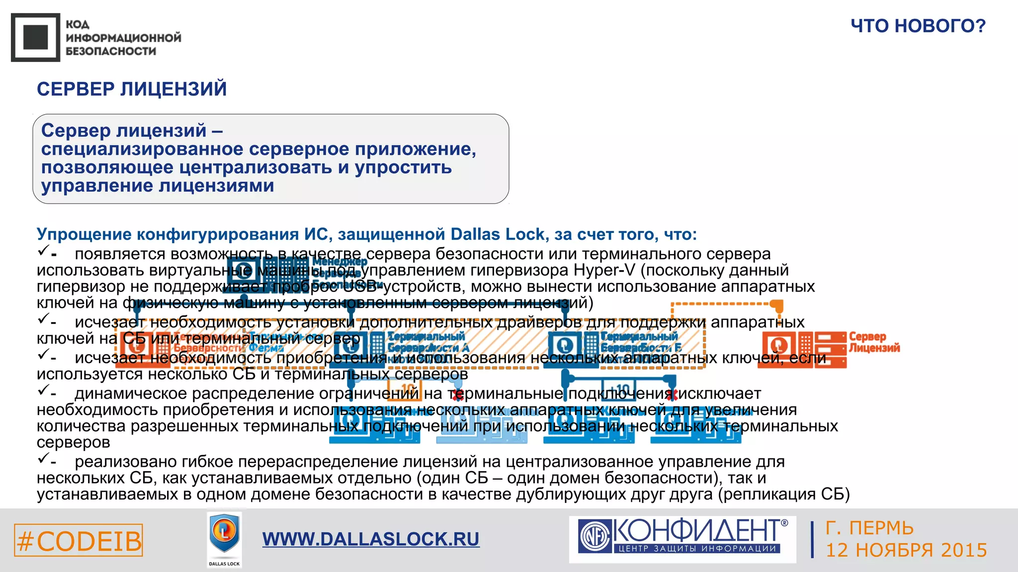 Г. ЕКАТЕРИНБУРГ
4 СЕНТЯБРЯ 2014#CODEIB
APPLE INC.
CALIFORNIA, USA#CODEIB WWW.DALLASLOCK.RU
ЧТО НОВОГО?
СЕРВЕР ЛИЦЕНЗИЙ
Сервер лицензий –
специализированное серверное приложение,
позволяющее централизовать и упростить
управление лицензиями
Упрощение конфигурирования ИС, защищенной Dallas Lock, за счет того, что:
­ появляется возможность в качестве сервера безопасности или терминального сервера
использовать виртуальные машины под управлением гипервизора Hyper-V (поскольку данный
гипервизор не поддерживает проброс USB-устройств, можно вынести использование аппаратных
ключей на физическую машину с установленным сервером лицензий)
- исчезает необходимость установки дополнительных драйверов для поддержки аппаратных
ключей на СБ или терминальный сервер
- исчезает необходимость приобретения и использования нескольких аппаратных ключей, если
используется несколько СБ и терминальных серверов
- динамическое распределение ограничений на терминальные подключения исключает
необходимость приобретения и использования нескольких аппаратных ключей для увеличения
количества разрешенных терминальных подключений при использовании нескольких терминальных
серверов
- реализовано гибкое перераспределение лицензий на централизованное управление для
нескольких СБ, как устанавливаемых отдельно (один СБ – один домен безопасности), так и
устанавливаемых в одном домене безопасности в качестве дублирующих друг друга (репликация СБ)
Г. ПЕРМЬ
12 НОЯБРЯ 2015
 