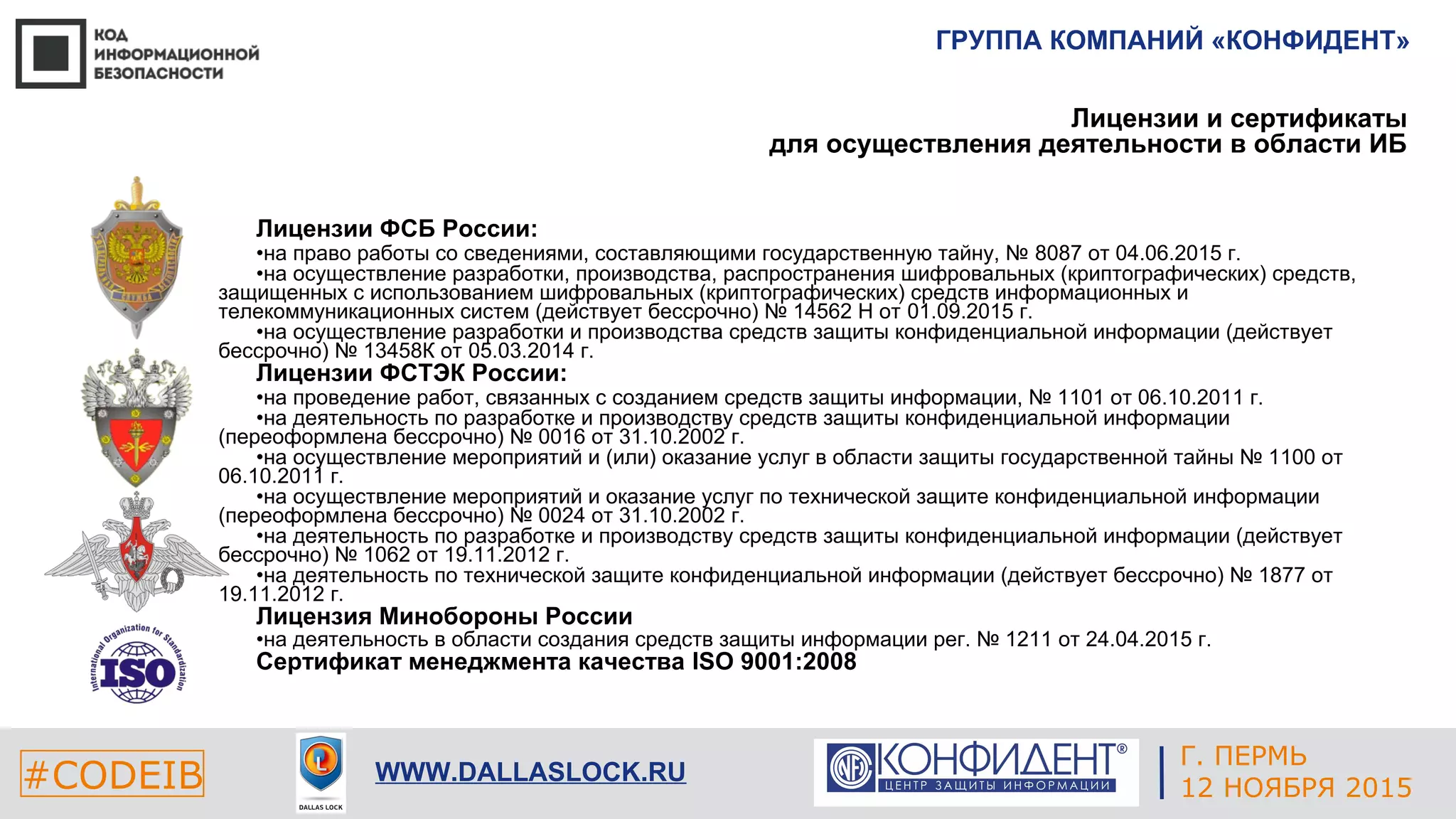 ГРУППА КОМПАНИЙ «КОНФИДЕНТ»
#CODEIB WWW.DALLASLOCK.RU
Лицензии и сертификаты
для осуществления деятельности в области ИБ
Лицензии ФСБ России:
•на право работы со сведениями, составляющими государственную тайну, № 8087 от 04.06.2015 г.
•на осуществление разработки, производства, распространения шифровальных (криптографических) средств,
защищенных с использованием шифровальных (криптографических) средств информационных и
телекоммуникационных систем (действует бессрочно) № 14562 Н от 01.09.2015 г.
•на осуществление разработки и производства средств защиты конфиденциальной информации (действует
бессрочно) № 13458К от 05.03.2014 г.
Лицензии ФСТЭК России:
•на проведение работ, связанных с созданием средств защиты информации, № 1101 от 06.10.2011 г.
•на деятельность по разработке и производству средств защиты конфиденциальной информации
(переоформлена бессрочно) № 0016 от 31.10.2002 г.
•на осуществление мероприятий и (или) оказание услуг в области защиты государственной тайны № 1100 от
06.10.2011 г.
•на осуществление мероприятий и оказание услуг по технической защите конфиденциальной информации
(переоформлена бессрочно) № 0024 от 31.10.2002 г.
•на деятельность по разработке и производству средств защиты конфиденциальной информации (действует
бессрочно) № 1062 от 19.11.2012 г.
•на деятельность по технической защите конфиденциальной информации (действует бессрочно) № 1877 от
19.11.2012 г.
Лицензия Минобороны России
•на деятельность в области создания средств защиты информации рег. № 1211 от 24.04.2015 г.
Сертификат менеджмента качества ISO 9001:2008
Г. ПЕРМЬ
12 НОЯБРЯ 2015
 