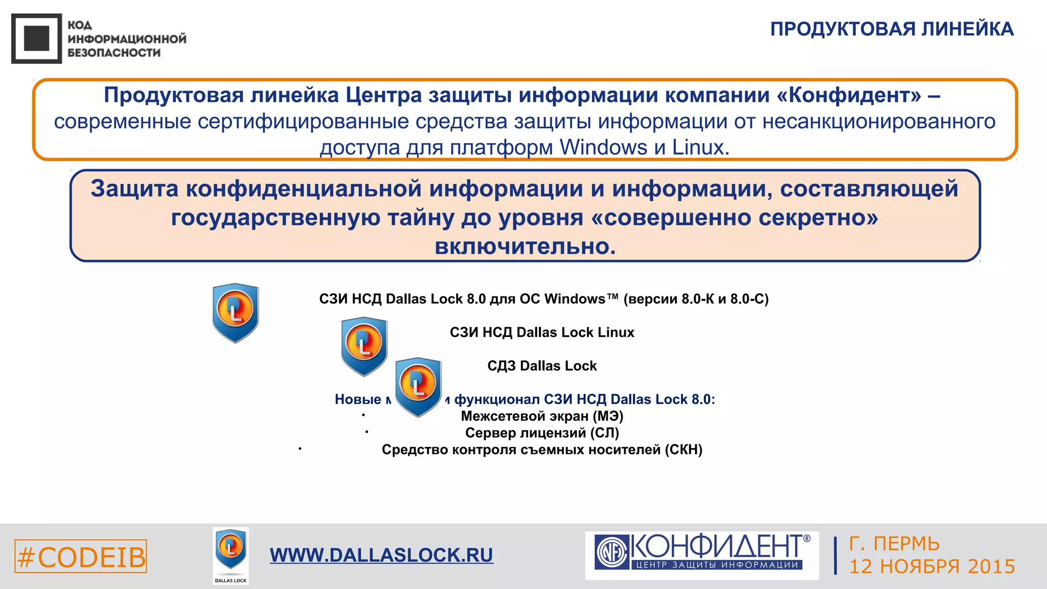 ПРОДУКТОВАЯ ЛИНЕЙКА
#CODEIB WWW.DALLASLOCK.RU
Продуктовая линейка Центра защиты информации компании «Конфидент» –
современные сертифицированные средства защиты информации от несанкционированного
доступа для платформ Windows и Linux.
Защита конфиденциальной информации и информации, составляющей
государственную тайну до уровня «совершенно секретно»
включительно.
• СЗИ НСД Dallas Lock 8.0 для ОС Windows™ (версии 8.0-К и 8.0-С)
• СЗИ НСД Dallas Lock Linux
• СДЗ Dallas Lock
Новые модули и функционал СЗИ НСД Dallas Lock 8.0:
• Межсетевой экран (МЭ)
• Сервер лицензий (СЛ)
• Средство контроля съемных носителей (СКН)
Г. ПЕРМЬ
12 НОЯБРЯ 2015
 