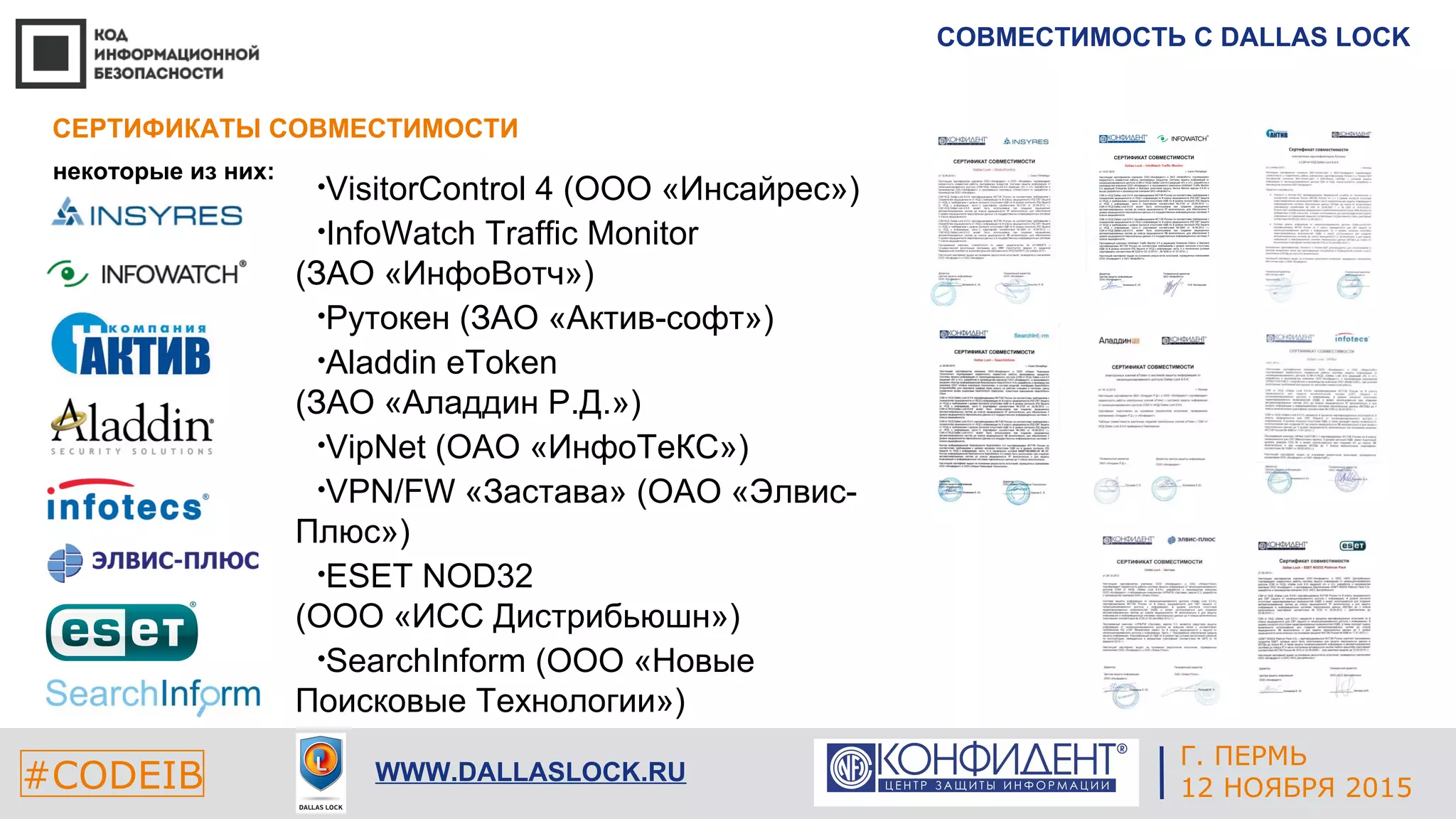 Г. ЕКАТЕРИНБУРГ
4 СЕНТЯБРЯ 2014#CODEIB
APPLE INC.
CALIFORNIA, USA#CODEIB WWW.DALLASLOCK.RU
СОВМЕСТИМОСТЬ С DALLAS LOCK
некоторые из них:
СЕРТИФИКАТЫ СОВМЕСТИМОСТИ
Г. ПЕРМЬ
12 НОЯБРЯ 2015
•VisitorControl 4 (ООО «Инсайрес»)
•InfoWatch Traffic Monitor
(ЗАО «ИнфоВотч»)
•Рутокен (ЗАО «Актив-софт»)
•Aladdin eToken
(ЗАО «Аладдин Р.Д.»)
•VipNet (ОАО «ИнфоТеКС»)
•VPN/FW «Застава» (ОАО «Элвис-
Плюс»)
•ESET NOD32
(ООО «ИСС Дистрибьюшн»)
•SearchInform (ООО «Новые
Поисковые Технологии»)
 