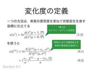 変化度の定義
a(x0
) = ln
p(x0
|y = 1, D)
p(x0|y = 0, D)
(1.2)
を使うと
1章 p5
ネイマン・ピアソン決定則
a(⇠(t)
) ⌘ ln
N(⇠(t)
|µ + ⌫+, 2
)
N(⇠(t)|µ, 2)
(9.1)
= (
⌫+
)
⇠(t)
µ (⌫+/2)
(9.2)
時刻tにおける観測地ξの
単発の異常度(正誤あり)
一つの方法は，単発の異常度を束ねて状態変化を表す
指標に仕立てる
Section 9.1
 