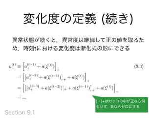 変化度の定義 (続き)
異常状態が続くと，異常度は継続して正の値を取るた
め，時刻tにおける変化度は漸化式の形にできる
a
(t)
+ ⌘
h
a
(t 1)
+ + a(⇠(t)
)
i
+
(9.3)
=
h⇥
a
(t 2)
+ + a(⇠(t 1)
)
⇤
+
+ a(⇠(t)
)
i
+
=
h⇥
[a
(t 3)
+ + a(⇠(t 2)
)]+ + a(⇠(t 1)
)
⇤
+
+ a(⇠(t)
)
i
+
= ...
[・]+はカッコの中が正なら何
もせず，負ならゼロにする
Section 9.1
 