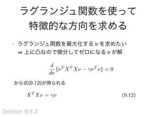 ラグランジュ関数を使って
特徴的な方向を求める
• ラグランジュ関数を最大化するνを求めたい 
上に凸なので微分してゼロになるνが解
から式(9.12)が得られる
Section 9.4.2
d
d⌫
{⌫T
XT
X⌫ ⌫T
⌫} = 0
XT
X⌫ = ⌫ (9.12)
 