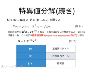 特異値分解(続き)
U [u1,..,uM] と V [ν1,..νM] と置くと9.14の右の式
から XT
U = VΓ1/2
となる．これをXについて整理すると．式9.15が得
られる，これをXの特異値分解 (singular value decomposition SVD)と呼ぶ
X = U 1/2
VT
(9.15)
{u 左特異ベクトル
{ν 右特異ベクトル
{ γ 特異値
Section 9.4.2
XT
ui =
p
i⌫i
 