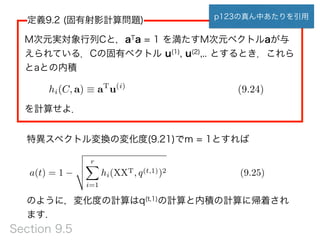定義9.2 (固有射影計算問題)
M次元実対象行列Cと，aTa = 1 を満たすM次元ベクトルaが与
えられている．Cの固有ベクトル u(1), u(2),.. とするとき．これら
とaとの内積
 
を計算せよ．
hi(C, a) ⌘ aT
u(i)
(9.24)
a(t) = 1
v
u
u
t
rX
i=1
hi(XXT, q(t,1))2 (9.25)
のように，変化度の計算はq(t,1)の計算と内積の計算に帰着され
ます.
特異スペクトル変換の変化度(9.21)でm = 1とすれば
p123の真ん中あたりを引用
Section 9.5
 