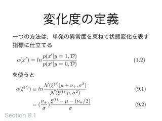 変化度の定義
a(x0
) = ln
p(x0
|y = 1, D)
p(x0|y = 0, D)
(1.2)
を使うと
a(⇠(t)
) ⌘ ln
N(⇠(t)
|µ + ⌫+, 2
)
N(⇠(t)|µ, 2)
(9.1)
= (
⌫+
)
⇠(t)
µ (⌫+/2)
(9.2)
一つの方法は，単発の異常度を束ねて状態変化を表す
指標に仕立てる
Section 9.1
 