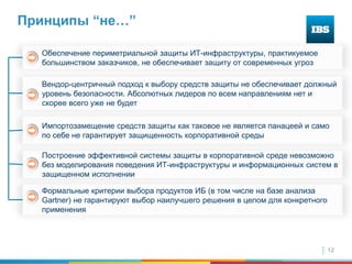 12
Принципы “не…”
Импортозамещение средств защиты как таковое не является панацеей и само
по себе не гарантирует защищенность корпоративной среды
Формальные критерии выбора продуктов ИБ (в том числе на базе анализа
Gartner) не гарантируют выбор наилучшего решения в целом для конкретного
применения
Вендор-центричный подход к выбору средств защиты не обеспечивает должный
уровень безопасности. Абсолютных лидеров по всем направлениям нет и
скорее всего уже не будет
Обеспечение периметриальной защиты ИТ-инфраструктуры, практикуемое
большинством заказчиков, не обеспечивает защиту от современных угроз
Построение эффективной системы защиты в корпоративной среде невозможно
без моделирования поведения ИТ-инфраструктуры и информационных систем в
защищенном исполнении
 