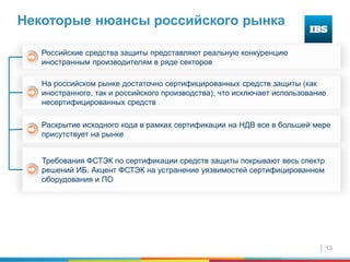 13
Некоторые нюансы российского рынка
Раскрытие исходного кода в рамках сертификации на НДВ все в большей мере
присутствует на рынке
Требования ФСТЭК по сертификации средств защиты покрывают весь спектр
решений ИБ. Акцент ФСТЭК на устранение уязвимостей сертифицированном
оборудования и ПО
На российском рынке достаточно сертифицированных средств защиты (как
иностранного, так и российского производства), что исключает использование
несертифицированных средств
Российские средства защиты представляют реальную конкуренцию
иностранным производителям в ряде секторов
 