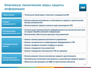 14
Ключевые технические меры защиты
информации
 Тотальный мониторинг событий и инцидентов ИБ
 Использование российских и иностранных средств с различными
базами уязвимостей
 Использование средств анализа кода прикладного ПО
1.Мониторинг
2.Аудит
защищенности
 Сегментация корпоративной информационно-вычислительной сети
по видам обрабатываемой информации
 Исключение избыточного доступа пользователей
3.Сегментация
корпоративной сети
 Использование только российских средств криптозащиты
 Оптимальное сочетание иностранных и российских средств защиты
 Обязательная проверка на НДВ на критических объектах
5.Рациональное
импортозамещение
 Анализ команд административного управления
 Анализ неизменности конфигураций оборудования и ПО
 Анализ профиля сетевого трафика в целом
 Анализ поведения пользователей
 Анализ поведения иностранного ПО во времени
4.Поведенческий
анализ
 