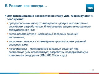 15
В России как всегда…
 Импортозамещение возводится во главу угла. Формируются 4
сообщества:
 ортодоксальные импортозамещатели - допуск исключительно
российских разработчиков, блокирование закупки иностранного
оборудования и ПО;
 восточнозамещатели - замещение западных решений
восточными;
 апологеты опенсорса – замещение проприетарных решений
опенсорсными;
 локализаторы – маскирование западных решений под
совместную (или независимую) разработку, поддерживаемую
известными вендорами (IBM, HP, Cisco и др.)
 