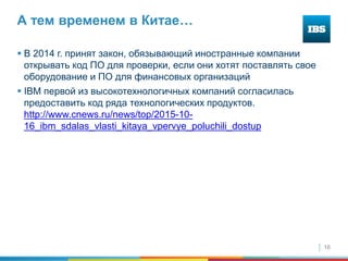16
А тем временем в Китае…
 В 2014 г. принят закон, обязывающий иностранные компании
открывать код ПО для проверки, если они хотят поставлять свое
оборудование и ПО для финансовых организаций
 IBM первой из высокотехнологичных компаний согласилась
предоставить код ряда технологических продуктов.
http://www.cnews.ru/news/top/2015-10-
16_ibm_sdalas_vlasti_kitaya_vpervye_poluchili_dostup
 