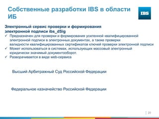 20
Собственные разработки IBS в области
ИБ
Электронный сервис проверки и формирования
электронной подписи ibs_dSig
 Предназначен для проверки и формирования усиленной квалифицированной
электронной подписи в электронных документах, а также проверки
валидности квалифицированных сертификатов ключей проверки электронной подписи
 Может использоваться в системах, использующих массовый электронный
юридически значимый документооборот.
 Разворачивается в виде web-сервиса
Высший Арбитражный Суд Российской Федерации
Федеральное казначейство Российской Федерации
 