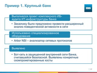 22
Пример 1. Крупный банк
• Заказчику было предложено провести расширенный
анализ поведенческой активности в сети
Выполнялся проект комплексного ИБ-
аудита ИТ-инфраструктуры банка
• Arbor NSI – анализатор сетевых протоколов
Использовано специализированное
оборудование
• Бот-сеть в защищенной внутренней сети банка,
считавшейся безопасной. Выявлены конкретные
скомпрометированные хосты
Выявлено
 