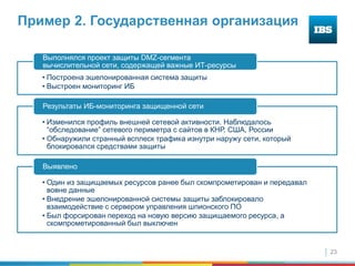 23
Пример 2. Государственная организация
• Построена эшелонированная система защиты
• Выстроен мониторинг ИБ
Выполнялся проект защиты DMZ-сегмента
вычислительной сети, содержащей важные ИТ-ресурсы
• Изменился профиль внешней сетевой активности. Наблюдалось
“обследование” сетевого периметра с сайтов в КНР, США, России
• Обнаружили странный всплеск трафика изнутри наружу сети, который
блокировался средствами защиты
Результаты ИБ-мониторинга защищенной сети
• Один из защищаемых ресурсов ранее был скомпрометирован и передавал
вовне данные
• Внедрение эшелонированной системы защиты заблокировало
взаимодействие с сервером управления шпионского ПО
• Был форсирован переход на новую версию защищаемого ресурса, а
скомпрометированный был выключен
Выявлено
 