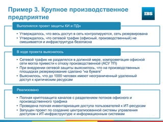 24
Пример 3. Крупное производственное
предприятие
• Утверждалось, что весь доступ в сеть контролируются, сеть резервирована
• Утверждалось, что сетевой трафик (офисный, производственный) не
смешивается и инфраструктура безопасна
Выполнялся проект защиты КИ и ПДн
• Сетевой трафик не разделялся в должной мере, компрометация офисной
сети могла привести к отказу производственной (АСУ ТП)
• При внедрении сетевой защиты выяснилось, что на производственных
площадках резервирование сделано “на бумаге”
• Выяснилось, что до 1000 человек имеют неограниченный удаленный
доступ к критическим ресурсам
В ходе проекта выяснилось
• Полная криптозащита каналов с разделением потоков офисного и
производственного трафика
• Проведена полная инвентаризация доступа пользователей к ИТ-ресурсам
• Запущен проект по созданию централизованной системы управления
доступом к ИТ-инфраструктуре и информационным системам
Реализовано
 