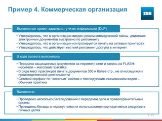 25
Пример 4. Коммерческая организация
• Утверждалось, что в организации введен режим коммерческой тайны, движение
электронных документов выстроено по регламенту
• Утверждалось, что в организации контролируется печать на сетевых принтерах
• Утверждалось, что действует жесткий регламент доступа в интернет
Выполнялся проект защиты от утечек информации (DLP)
• Передача защищаемых документов за периметр сети и запись на FLASH-
носители – массовая практика
• В ряде мест практикуют печать документов 300 и более стр., не относящихся к
производственной деятельности
• Сетевой серфинг по “веселым” сайтам с последующим скачиванием видео –
обычная практика
В ходе проекта выяснилось
• Проведено несколько расследований с передачей дела в правоохранительные
органы
• Проведены беседы о недопустимости использования корпоративных ресурсов в
личных целях
Выполнено
 