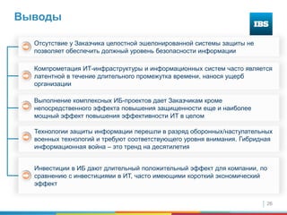 26
Выводы
Выполнение комплексных ИБ-проектов дает Заказчикам кроме
непосредственного эффекта повышения защищенности еще и наиболее
мощный эффект повышения эффективности ИТ в целом
Инвестиции в ИБ дают длительный положительный эффект для компании, по
сравнению с инвестициями в ИТ, часто имеющими короткий экономический
эффект
Компрометация ИТ-инфраструктуры и информационных систем часто является
латентной в течение длительного промежутка времени, нанося ущерб
организации
Отсутствие у Заказчика целостной эшелонированной системы защиты не
позволяет обеспечить должный уровень безопасности информации
Технологии защиты информации перешли в разряд оборонных/наступательных
военных технологий и требуют соответствующего уровня внимания. Гибридная
информационная война – это тренд на десятилетия
 