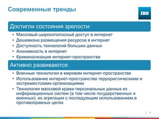 4
Современные тренды
Достигли состояния зрелости:
• Массовый широкополосный доступ в интернет
• Дешевизна размещения ресурсов в интернет
• Доступность технологий больших данных
• Анонимность в интернет
• Криминализация интернет-пространства
Активно развиваются:
• Военные технологии в мировом интернет-пространстве
• Использование интернет-пространства террористическими и
экстремистскими организациями
• Технологии массовой кражи персональных данных из
информационных систем (в том числе государственных и
военных), их агрегации с последующим использованием в
противоправных целях
 