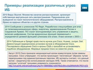 8
Примеры реализации различных угроз
ИБ
2010 Вирус Stuxnet. Множество каналов распространения, организует
собственную виртуальную сеть распространения. Предназначен для
выведения из строя технологического оборудования. Распространялся в
Иране на ядерных объектах и в других странах.
2014 Сообщение о шпионском ПО Regin. Разработано спецслужбами для атак
на телекоммуникационную сферу, энергетику, здравоохранение России и
Саудовской Аравии. ПО строит многоуровневую сеть управления и защиты,
включая шифрование. Состав вредоносных функций переменный и
определяется целевой функцией шпионажа или атаки. Атаки начиная с 2003 г.
2014 Публикация в Spiegel прайс-листа жучков для Cisco, Huawei, Juniper, Dell.
Демонстрация видеороликов установки жучков в оборудование Cisco.
Последовало обращение Cisco в органы США с просьбой не устанавливать
подобное оборудование. Мировые продажи Cisco на новостях упали.
Август 2015 Cisco признала неоднократный взлом коммутаторов путем замены
прошивки. Cisco утверждает, что взлом происходил “легитимным” образом: путем
перепрошивки под административным паролем. ИБ эксперты считают, что данный
взлом - свидетельство использования закладок АНБ. Также отмечается, что после
загрузки “штатной” прошивки уязвимость сохраняется.
http://virusinfo.info/showthread.php?t=188456&s=d0076b2c84cc0a26f4dfc6fc7f031c53
 
