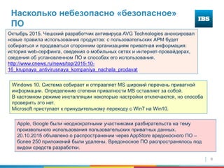 9
Насколько небезопасно «безопасное»
ПО
Октыбрь 2015. Чешский разработчик антивируса AVG Technologies анонсировал
новые правила использования продуктов: с пользовательских АРМ будет
собираться и продаваться сторонним организациям приватная информация:
история web-серфинга, сведения о мобильных сетях и интернет-провайдерах,
сведения об установленном ПО и способах его использования.
http://www.cnews.ru/news/top/2015-10-
16_krupnaya_antivirusnaya_kompaniya_nachala_prodavat
Windows 10. Система собирает и отправляет MS широкий перечень приватной
информации. Определение степени приватности MS оставляет за собой.
В кастомном режиме инсталляции некоторые настройки отключаются, но способа
проверить это нет.
Microsoft приступает к принудительному переходу с Win7 на Win10.
Apple, Google были неоднократными участниками разбирательств на тему
произвольного использования пользовательских приватных данных.
20.10.2015 объявлено о распространении через AppStore вредоносного ПО –
более 250 приложений были удалены. Вредоносное ПО распространялось под
видом средств разработки.
 