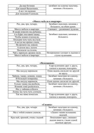 Да еще ботинки загибают по одному пальчику,
начиная с большого.Для нашей Валентинки,
А вот эти валенки
Для малышки Галеньки.
«Много мебели в квартире»
Раз, два, три, четыре, Загибают пальчики, начиная с
большого, на обеих руках.
Много мебели в квартире. Сжимают – разжимают кулачки.
В шкаф повесим мы рубашку,
Загибают пальчики, начиная с
большого.
А в буфет поставим чашку.
Чтобы ножки отдохнули,
Посидим чуть-чуть на стуле.
А когда мы крепко спали,
На кровати мы лежали.
А потом мы с котом
Посидели за столом,
Чай с вареньем дружно пили. Попеременно хлопают в ладоши и
стучат кулачками.Много мебели в квартире.
«Помощники»
Раз, два, три, четыре, Удар кулачками друг о друга,
хлопок в ладоши; повторить.
Мы посуду перемыли: Одна ладонь скользит по другой
по кругу.
Чайник, чашку, ковшик, ложку Загибают пальчики по одному,
начиная с большого.И большую поварешку.
Мы посуду перемыли, Одна ладонь скользит по другой.
Только чашку мы разбили, Загибают пальчики по одному,
начиная с большого.Ковшик тоже развалился,
Нос у чайника отбился.
Ложку мы чуть-чуть сломали,
Так мы маме помогали. Удар кулачками друг о друга,
хлопок в ладоши; повторить.
«Снежок»
Раз, два, три, четыре Загибают пальчики по одному,
начиная с большого.
Мы с тобой снежок слепили. «Лепят» меняя положение
ладоней.
Круглый, крепкий, очень гладкий Показывают круг, сжимают
ладони вместе, гладят одной
ладонью другую.
 