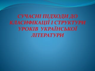 СУЧАСНІ ПІДХОДИ ДО
КЛАСИФІКАЦІЇ І СТРУКТУРИ
УРОКІВ УКРАЇНСЬКОЇ
ЛІТЕРАТУРИ
 