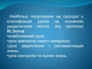 Найбільш популярною на сьогодні є
класифікація уроків за основною
дидактичною метою, яку пропонує
Ю.Зотов :
•комбінований урок;
•урок вивчення нового матеріалу;
•урок закріплення і систематизація
знань;
•урок контролю та оцінки знань.
 