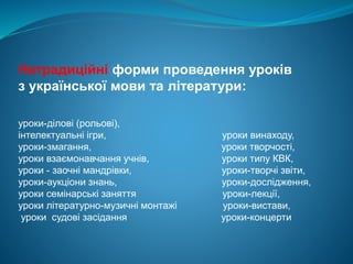 Нетрадиційні форми проведення уроків
з української мови та літератури:
уроки-ділові (рольові),
інтелектуальні ігри, уроки винаходу,
уроки-змагання, уроки творчості,
уроки взаємонавчання учнів, уроки типу КВК,
уроки - заочні мандрівки, уроки-творчі звіти,
уроки-аукціони знань, уроки-дослідження,
уроки семінарські заняття уроки-лекції,
уроки літературно-музичні монтажі уроки-вистави,
уроки судові засідання уроки-концерти
 