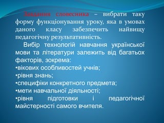 Завдання словесника – вибрати таку
форму функціонування уроку, яка в умовах
даного класу забезпечить найвищу
педагогічну результативність.
Вибір технологій навчання української
мови та літератури залежить від багатьох
факторів, зокрема:
•вікових особливостей учнів;
•рівня знань;
•специфіки конкретного предмета;
•мети навчальної діяльності;
•рівня підготовки і педагогічної
майстерності самого вчителя.
 