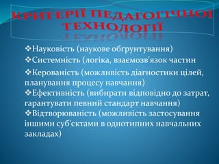 Науковість (наукове обґрунтування)
Системність (логіка, взаємозв'язок частин
Керованість (можливість діагностики цілей,
планування процесу навчання)
Ефективність (вибирати відповідно до затрат,
гарантувати певний стандарт навчання)
Відтворюваність (можливість застосування
іншими суб'єктами в однотипних навчальних
закладах)
 