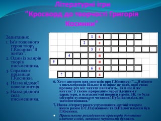 Літературні ігри
"Кросворд до творчості Григорія
Косинки"
Запитання:
1. Ім'я головного
героя твору
Г.Косинки "В
житах".
2. Один із жанрів
творів
письменника.
3. Справжнє
прізвище
Г.Косинки.
4. Назва відомої
новели митця.
5. Назва рідного
села
письменника.
6. Хто є автором цих спогадів про Г.Косинку: "…Я нікого
з письменників більше й пізніше не знав, щоб свою
прозову річ міг читати напам'ять. Та й ще й як
читати! З таким природним перевтіленням у
характери, в психологічні нюанси героїв. Ні, то була
містерія художнього читання! Публіка сиділа, як
загіпнотизована."
7. Назва літературного угруповання, організатором
якого разом із Є.Плужником та В.Підмогильним був
Г.Косинка.
 Правильному розгадуванню кросворда допоможе
ключове слово, записане червоними буквами.
 