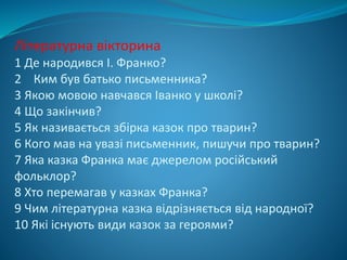 Літературна вікторина
1 Де народився І. Франко?
2 Ким був батько письменника?
3 Якою мовою навчався Іванко у школі?
4 Що закінчив?
5 Як називається збірка казок про тварин?
6 Кого мав на увазі письменник, пишучи про тварин?
7 Яка казка Франка має джерелом російський
фольклор?
8 Хто перемагав у казках Франка?
9 Чим літературна казка відрізняється від народної?
10 Які існують види казок за героями?
 