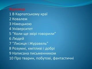 Відповіді
1 В Карпатському краї
2 Ковалем
3 Німецькою
4 Університет
5 “Коли ще звірі говорили”
6 Людей
7 “Лисиця і Журавель”
8 Розумні, кмітливі і добрі
9 Написана письменником
10 Про тварин, побутові, фантастичні
 