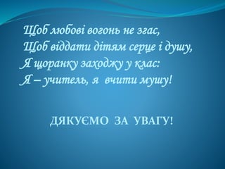 Щоб любові вогонь не згас,
Щоб віддати дітям серце і душу,
Я щоранку заходжу у клас:
Я – учитель, я вчити мушу!
ДЯКУЄМО ЗА УВАГУ!
 
