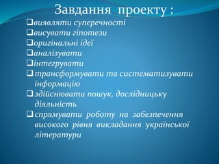 Завдання проекту :
виявляти суперечності
висувати гіпотези
оригінальні ідеї
аналізувати
інтегрувати
трансформувати та систематизувати
інформацію
здійснювати пошук, дослідницьку
діяльність
спрямувати роботу на забезпечення
високого рівня викладання української
літератури
 
