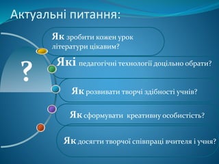 Актуальні питання:
Як досягти творчої співпраці вчителя і учня?
Які педагогічні технології доцільно обрати?
Як зробити кожен урок
літератури цікавим?
Яксформувати креативну особистість?
Як розвивати творчі здібності учнів?
 