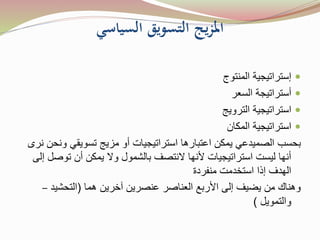 ‫السياسي‬ ‫التسويق‬ ‫يج‬‫ز‬‫امل‬
‫إستراتيجية‬‫المنتوج‬
‫أستراتيجة‬‫السعر‬
‫استراتيجية‬‫الترويج‬
‫استراتيجية‬‫المكان‬
‫بحسب‬‫الصميدعي‬‫و‬ ‫تسويقي‬ ‫مزيج‬ ‫أو‬ ‫استراتيجيات‬ ‫اعتبارها‬ ‫يمكن‬‫نرى‬ ‫نحن‬
‫توص‬ ‫أن‬ ‫يمكن‬ ‫وال‬ ‫بالشمول‬ ‫النتصف‬ ‫ألنها‬ ‫استراتيجيات‬ ‫ليست‬ ‫أنها‬‫إلى‬ ‫ل‬
‫منفردة‬ ‫استخدمت‬ ‫إذا‬ ‫الهدف‬
‫هما‬ ‫آخرين‬ ‫عنصرين‬ ‫العناصر‬ ‫األربع‬ ‫إلى‬ ‫يضيف‬ ‫من‬ ‫وهناك‬(‫التحشيد‬–
‫والتمويل‬)
 