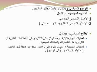 ‫السياسي‬ ‫الترويج‬:-‫أن‬ ‫يمكن‬‫يا‬‫أساسيين‬ ‫مجالين‬ ‫خذ‬.
‫السياسية‬ ‫الدعاية‬:-‫وتشمل‬
1-‫السياسي‬ ‫اإلعالن‬‫ال‬‫هجومي‬
2-‫االعالن‬‫المقارن‬ ‫السياسي‬(‫مباشر‬–‫ضمني‬)
‫السياسي‬ ‫اإلقناع‬:-‫ويشمل‬
‫األوتوماتيكية‬ ‫العمليات‬:‫ال‬ ‫االنعكاسات‬ ‫وعلى‬ ‫الذاكرة‬ ‫على‬ ‫تركز‬ ‫وهذه‬‫أو‬ ‫فكرية‬
‫السياسية‬ ‫والبيانات‬ ‫الشعارات‬ ‫مثل‬ ‫التكرارية‬.
‫العقالنية‬ ‫العمليات‬:‫الن‬ ‫لدى‬ ‫عميقة‬ ‫ومحفزات‬ ‫بواعث‬ ‫على‬ ‫مرتكزة‬ ‫وهي‬‫اخب‬
(.‫الرموز‬ ‫وإلى‬ ‫الصور‬ ‫إلى‬ ‫يلجأ‬ ‫هنا‬. )
 