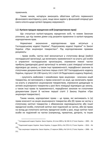 10
правочинів.
Таким чином, нотаріуси виконують обов’язки суб’єкта первинного
фінансового моніторингу у разі, якщо вони задіяні у фінансовій операції для
свого клієнта щодо купівлі-продажу нерухомості.
1.2. Купівля-продаж юридичних осіб (корпоративних прав)
Що стосується купівлі-продажу юридичних осіб, то новим Законом
уточнено, що під такими діями слід розуміти правочини із купівлі-продажу
корпоративних прав.
Нормативні визначення корпоративних прав міститься у
Господарському кодексі України7
, Податковому кодексі України8
та Законі
України «Про акціонерні товариства»9
. Під корпоративними правами
розуміють:
- права особи, частка якої визначається у статутному фонді (майні)
господарської організації, що включають правомочності на участь цієї особи
в управлінні господарською організацією, отримання певної частки
прибутку (дивідендів) даної організації та активів у разі ліквідації останньої
відповідно до закону, а також інші правомочності, передбачені законом та
статутними документами (частина перша статті 167 Господарського кодексу
України, підпункт 14.1.90 пункту 14.1 статті 14 Податкового кодексу України);
- сукупність майнових і немайнових прав акціонера - власника акцій
товариства, які випливають з права власності на акції, що включають право
на участь в управлінні акціонерним товариством, отримання дивідендів та
активів акціонерного товариства у разі його ліквідації відповідно до закону,
а також інші права та правомочності, передбачені законом чи статутними
документами (пункт 8 частини першої статті 2 Закону України «Про
акціонерні товариства»).
Таким чином, корпоративні права – це права, які випливають із (а)
права власності на акцію акціонерного товариства або (б) права на частку у
статутному капіталі товариства з обмеженою відповідальністю або іншої
юридичної особи, статутний капітал якої поділений на частки, або (в) права
на вклад до статутного капіталу юридичної особи у разі, якщо капітал такої
особи не поділений на частки (наприклад, приватних, дочірніх, та інших
7
Господарський кодекс України: Закон України, 16 січня 2003 р. № 436-IV // Голос України. – 2003. – №
49.
8
Податковий кодекс України: Закон України, 2 грудня 2010 р. № 2755-VI // Голос України. – 2010. – №
229.
9
Про акціонерні товариства: Закон України, 17 вересня 2008 р. № 514-VI // Голос України. – 2008. – №
211.
 