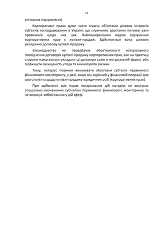 11
унітарних підприємств).
Корпоративні права дуже часто стають об’єктами ділових інтересів
суб’єктів господарювання в Україні, що спричиняє зростання питомої ваги
правочинів щодо них цих. Найпоширенішим видом відчуження
корпоративних прав є купівля-продаж. Здійснюється вона шляхом
укладання договору купівлі-продажу.
Законодавство не передбачає обов’язковості нотаріального
посвідчення договорів купівлі-продажу корпоративних прав, але на практиці
сторони намагаються укладати ці договори саме в нотаріальній формі, аби
підвищити захищеність угоди та мінімізувати ризики.
Тому, нотаріус повинен виконувати обов’язки суб’єкта первинного
фінансового моніторингу, у разі, якщо він задіяний у фінансовій операції для
свого клієнта щодо купівлі-продажу юридичних осіб (корпоративних прав).
При здійсненні всіх інших нотаріальних дій нотаріус не виступає
спеціально визначеним суб’єктом первинного фінансового моніторингу та
не виконує зобов’язання у цій сфері.
 
